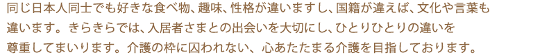 同じ日本人同士でも好きな食べ物、趣味、性格が違いますし、国籍が違えば、文化や言葉も違います。デイハウスきらきらでは、入居者さまとの出会いを大切にし、ひとりひとりの違いを尊重しております。介護の枠に囚われない、多文化介護を目指しております。